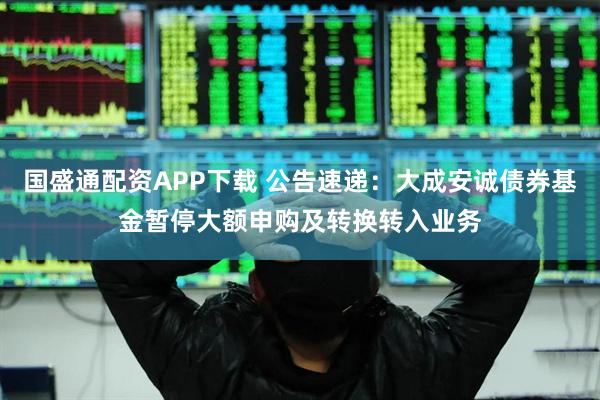 国盛通配资APP下载 公告速递：大成安诚债券基金暂停大额申购及转换转入业务