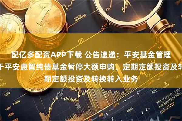 配亿多配资APP下载 公告速递：平安基金管理有限公司关于平安惠智纯债基金暂停大额申购、定期定额投资及转换转入业务