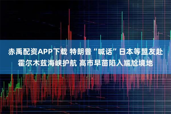 赤禹配资APP下载 特朗普“喊话”日本等盟友赴霍尔木兹海峡护航 高市早苗陷入尴尬境地