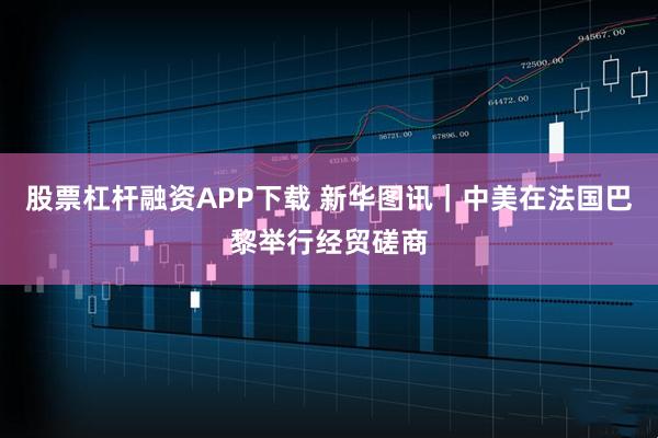 股票杠杆融资APP下载 新华图讯｜中美在法国巴黎举行经贸磋商