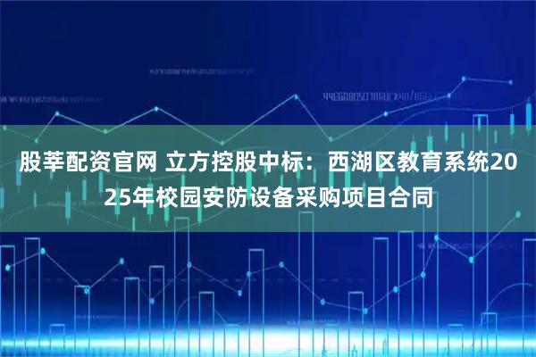 股莘配资官网 立方控股中标：西湖区教育系统2025年校园安防设备采购项目合同