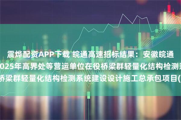震烨配资APP下载 皖通高速招标结果：安徽皖通高速公路股份有限公司2025年高界处等营运单位在役桥梁群轻量化结构检测系统建设设计施工总承包项目(二次)