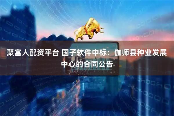聚富人配资平台 国子软件中标：伽师县种业发展中心的合同公告