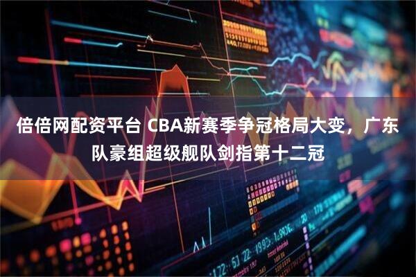 倍倍网配资平台 CBA新赛季争冠格局大变，广东队豪组超级舰队剑指第十二冠