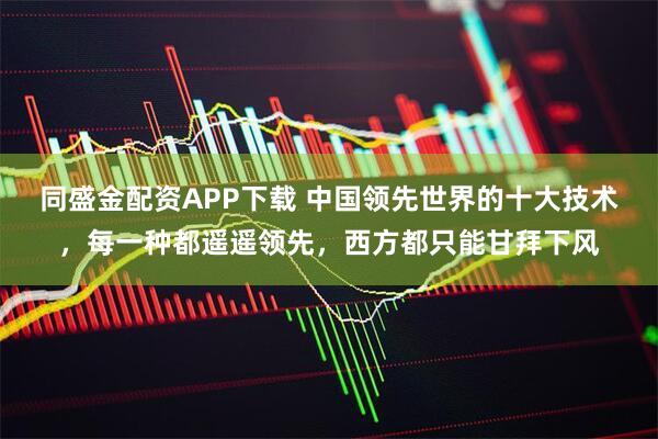 同盛金配资APP下载 中国领先世界的十大技术，每一种都遥遥领先，西方都只能甘拜下风