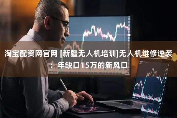 淘宝配资网官网 [新疆无人机培训]无人机维修逆袭：年缺口15万的新风口