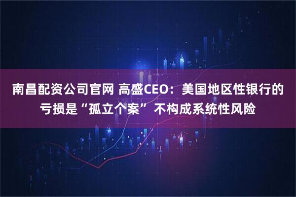 南昌配资公司官网 高盛CEO：美国地区性银行的亏损是“孤立个案” 不构成系统性风险