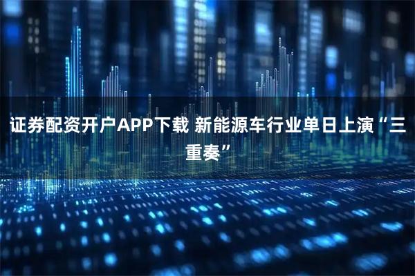 证券配资开户APP下载 新能源车行业单日上演“三重奏”