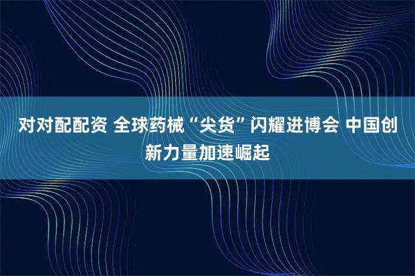 对对配配资 全球药械“尖货”闪耀进博会 中国创新力量加速崛起