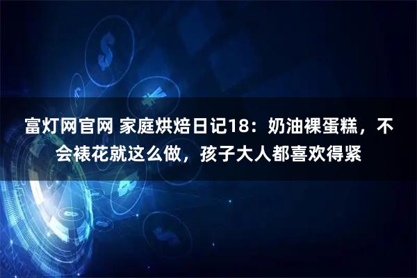 富灯网官网 家庭烘焙日记18：奶油裸蛋糕，不会裱花就这么做，孩子大人都喜欢得紧