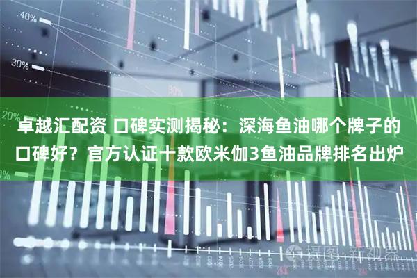 卓越汇配资 口碑实测揭秘：深海鱼油哪个牌子的口碑好？官方认证十款欧米伽3鱼油品牌排名出炉