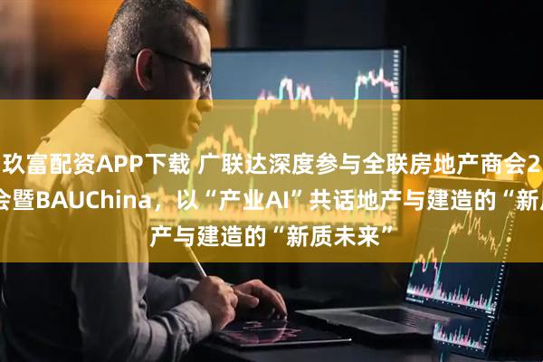 玖富配资APP下载 广联达深度参与全联房地产商会2025年会暨BAUChina，以“产业AI”共话地产与建造的“新质未来”