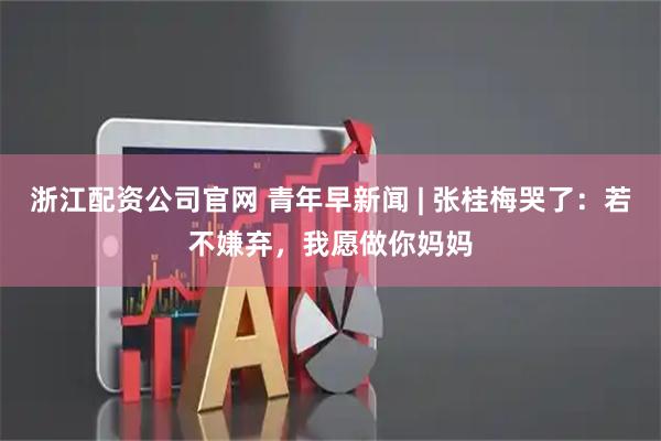浙江配资公司官网 青年早新闻 | 张桂梅哭了：若不嫌弃，我愿做你妈妈
