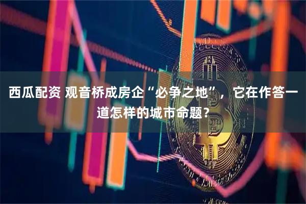 西瓜配资 观音桥成房企“必争之地”，它在作答一道怎样的城市命题？