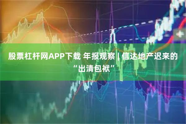 股票杠杆网APP下载 年报观察 | 信达地产迟来的“出清包袱”