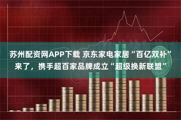 苏州配资网APP下载 京东家电家居“百亿双补”来了，携手超百家品牌成立“超级换新联盟”