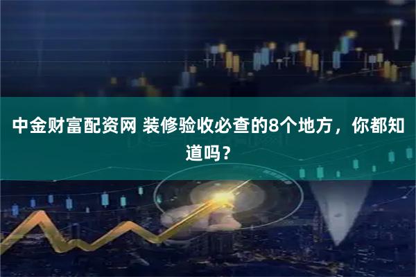 中金财富配资网 装修验收必查的8个地方，你都知道吗？