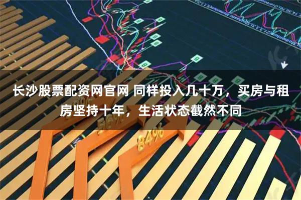 长沙股票配资网官网 同样投入几十万，买房与租房坚持十年，生活状态截然不同