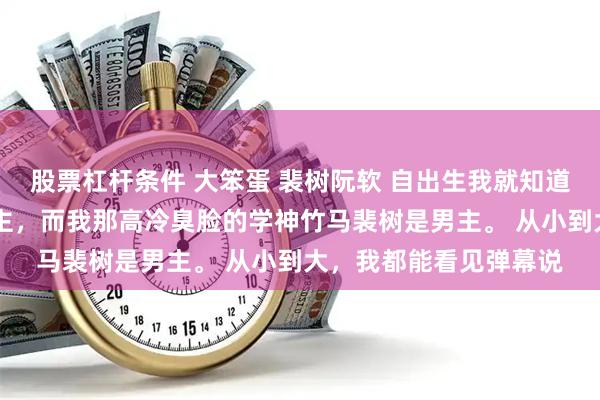 股票杠杆条件 大笨蛋 裴树阮软 自出生我就知道一件事。 我是小说女主，而我那高冷臭脸的学神竹马裴树是男主。 从小到大，我都能看见弹幕说