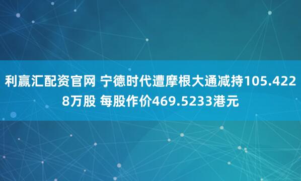 利赢汇配资官网 宁德时代遭摩根大通减持105.4228万股 每股作价469.5233港元