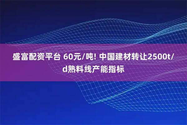 盛富配资平台 60元/吨! 中国建材转让2500t/d熟料线产能指标