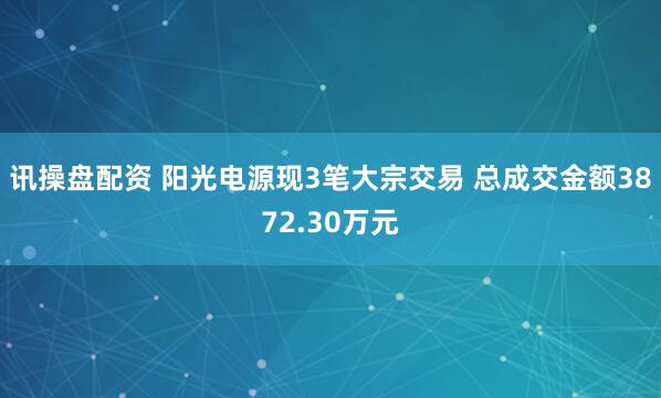 讯操盘配资 阳光电源现3笔大宗交易 总成交金额3872.30万元