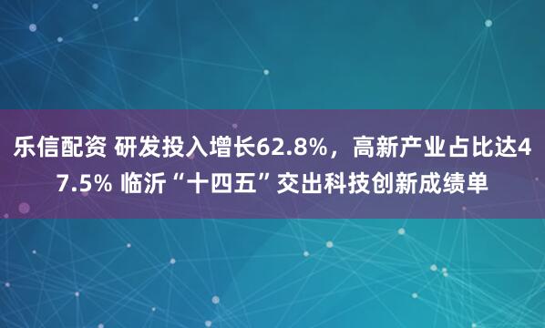 乐信配资 研发投入增长62.8%，高新产业占比达47.5% 临沂“十四五”交出科技创新成绩单