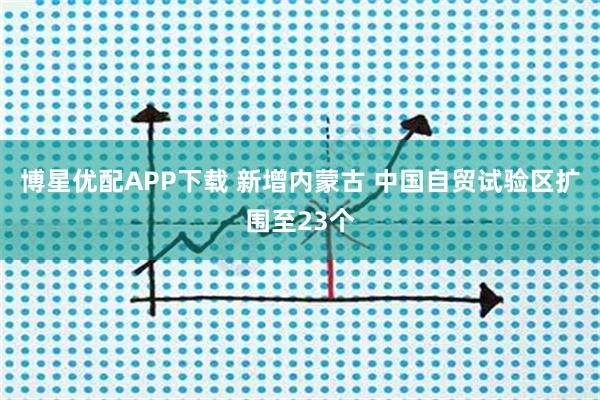 博星优配APP下载 新增内蒙古 中国自贸试验区扩围至23个