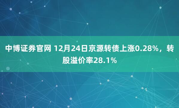 中博证券官网 12月24日京源转债上涨0.28%，转股溢价率28.1%