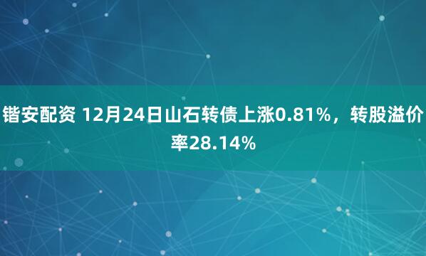 锴安配资 12月24日山石转债上涨0.81%，转股溢价率28.14%