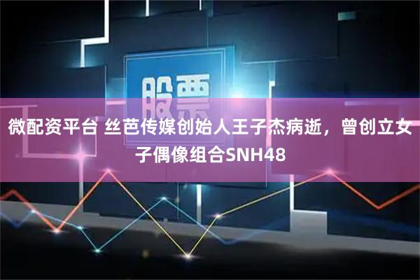 微配资平台 丝芭传媒创始人王子杰病逝，曾创立女子偶像组合SNH48