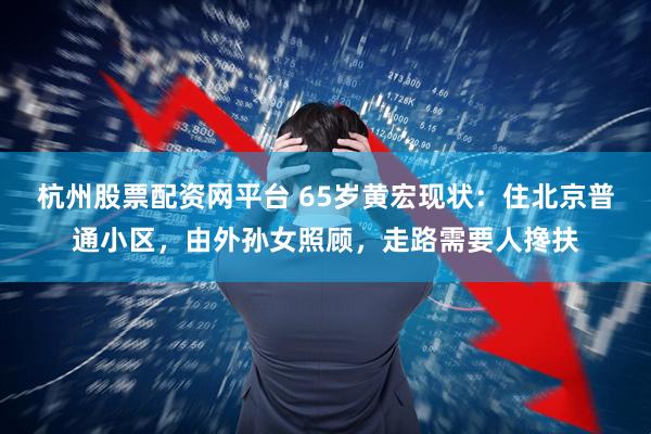 杭州股票配资网平台 65岁黄宏现状：住北京普通小区，由外孙女照顾，走路需要人搀扶