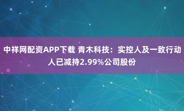 中祥网配资APP下载 青木科技：实控人及一致行动人已减持2.99%公司股份
