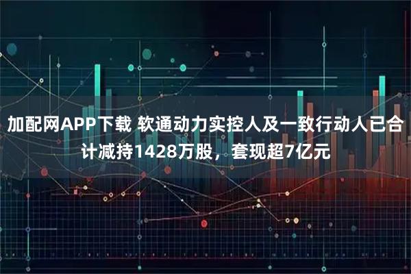 加配网APP下载 软通动力实控人及一致行动人已合计减持1428万股，套现超7亿元