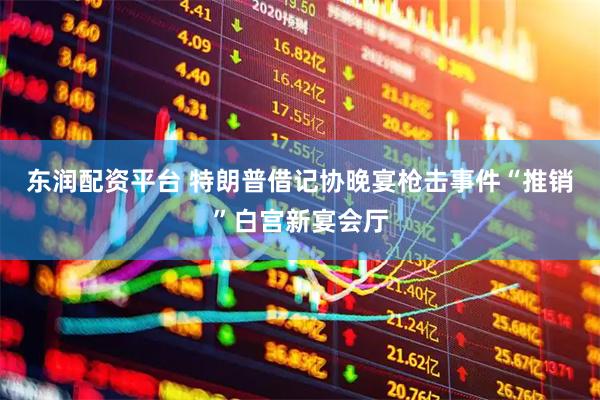 东润配资平台 特朗普借记协晚宴枪击事件“推销”白宫新宴会厅