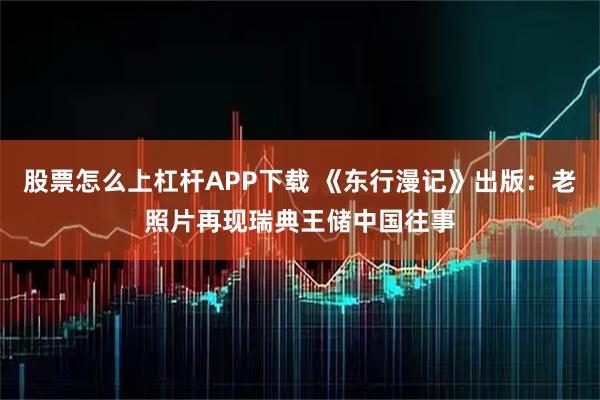 股票怎么上杠杆APP下载 《东行漫记》出版：老照片再现瑞典王储中国往事