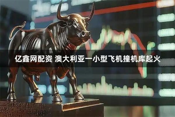 亿鑫网配资 澳大利亚一小型飞机撞机库起火