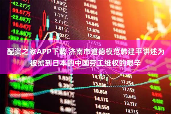 配资之家APP下载 济南市道德模范韩建平讲述为被掳到日本的中国劳工维权的艰辛