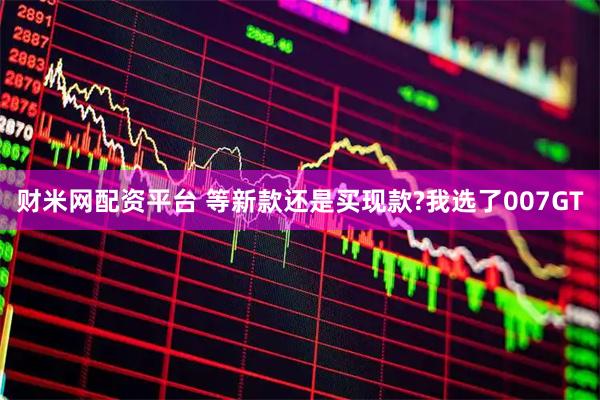 财米网配资平台 等新款还是买现款?我选了007GT