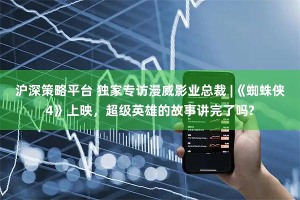 沪深策略平台 独家专访漫威影业总裁 |《蜘蛛侠4》上映，超级英雄的故事讲完了吗?