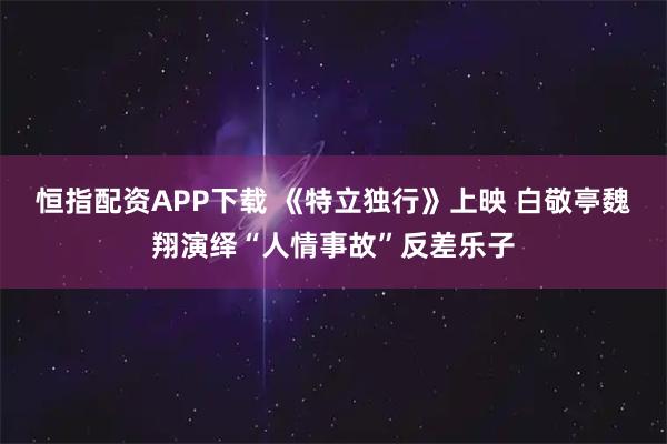 恒指配资APP下载 《特立独行》上映 白敬亭魏翔演绎“人情事故”反差乐子