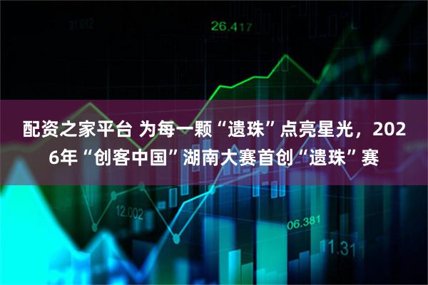 配资之家平台 为每一颗“遗珠”点亮星光，2026年“创客中国”湖南大赛首创“遗珠”赛