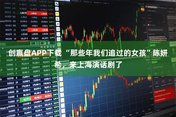 创赢盘APP下载 “那些年我们追过的女孩”陈妍希，来上海演话剧了